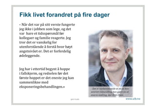 Fikk livet forandret på fire dager
- Når det var på sitt verste fungerte
jeg ikke i jobben som lege, og det
var bare et tidsspørsmål før
kollegaer og familie reagerte. Jeg
tror det er vanskelig for
utenforstående å forstå hvor høyt
angstnivået er. Det er forferdelig
ødeleggende.
Jeg har i ettertid begynt å hoppe
i fallskjerm, og redselen før det
første hoppet er det eneste jeg kan
sammenlikne med
eksponeringsbehandlingen.»
gerd kvale
 