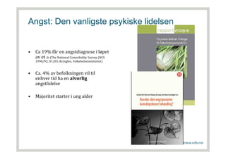 Angst: Den vanligste psykiske lidelsen
• Ca 19% får en angstdiagnose i løpet
av et år (The National Comorbidity Survey (NCS
1990/92; 01/03; Kringlen, Folkehelseinstituttet)
• Ca. 4% av befolkningen vil til
enhver tid ha en alvorlig
angstlidelse
• Majoritet starter i ung alder
 