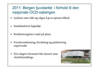 2011: Bergen tjuvstartet i forhold til den
nasjonale OCD-satsingen
• Ledelse som ville og våget å gi et spisset tilbud
• Samlokalisert fagmiljø
• Kvalitetsregister raskt på plass
• Forskerutdanning, forskning og publisering
superraskt
• Fire-dagers formatet ble lansert som
«forbehandling»
 