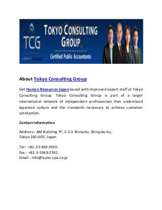 About Tokyo Consulting Group
Get Human Resources Japan based with improved expert staff at Tokyo
Consulting Group. Tokyo Consulting Group is part of a larger
international network of independent professionals that understand
Japanese culture and the standards necessary to achieve customer
satisfaction.
Contact Information
Address:- AM Building 7F, 2-5-3 Shinjuku, Shinjuku-ku,
Tokyo 160-002, Japan
Tel:- +81-3-5369-2930
Fax:- +81-3-5369-2931
Email:- info@kuno-cpa.co.jp
 