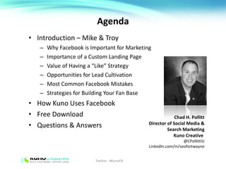 Agenda Introduction – Mike & Troy Why Facebook is Important for Marketing Importance of a Custom Landing Page Value of Having a “Like” Strategy Opportunities for Lead Cultivation Most Common Facebook Mistakes Strategies for Building Your Fan Base How Kuno Uses Facebook Free Download Questions & Answers Chad H. Pollitt Director of Social Media & Search Marketing Kuno Creative  @CPollittIU LinkedIn.com/in/seofortwayne Twitter:  #KunoFB 