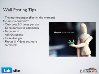 Wall Posting Tips - The morning paper (Post in the morning) for most industries** - Only post 2-3 times per day - Be responsive to comments - Be personal - Ask Questions - Invite dialogue - Photos & Videos get more    comments! 