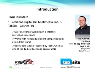 Introduction Troy Rumfelt President, Digital Hill Multimedia, Inc. & TabSite - Goshen, IN Over 15 years of web design & Internet marketing experience Works with hundreds of client companies from around the world Developed TabSite – Named by TechCrunch as one of the 12 best Facebook apps of 2010 Twitter:  #KunoFB Troy Rumfelt,  President TabSite, app division of Digital Hill  @DigitalHill DigitalHill.com 