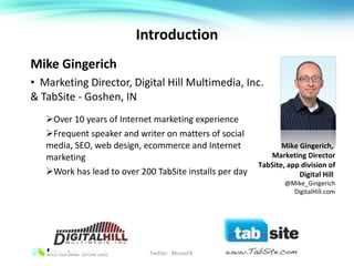 Introduction Mike Gingerich Marketing Director, Digital Hill Multimedia, Inc. & TabSite - Goshen, IN Over 10 years of Internet marketing experience Frequent speaker and writer on matters of social media, SEO, web design, ecommerce and Internet marketing Work has lead to over 200 TabSite installs per day Mike Gingerich,  Marketing Director TabSite, app division of Digital Hill  @Mike_Gingerich DigitalHill.com Twitter:  #KunoFB 