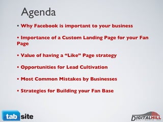 Agenda •  Why Facebook is important to your business • Importance of a Custom Landing Page for your Fan Page • Value of having a “Like” Page strategy  • Opportunities for Lead Cultivation • Most Common Mistakes by Businesses • Strategies for Building your Fan Base 