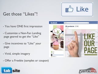 Get those “Likes”! - You have ONE first impression - Customize a Non-Fan Landing   page geared to get the “Like” - Give incentives to “Like” your   page - Vivid, simple imagery - Offer a Freebie (samples or coupon) 