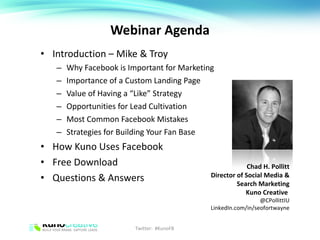 Webinar Agenda Introduction – Mike & Troy Why Facebook is Important for Marketing Importance of a Custom Landing Page Value of Having a “Like” Strategy Opportunities for Lead Cultivation Most Common Facebook Mistakes Strategies for Building Your Fan Base How Kuno Uses Facebook Free Download Questions & Answers Chad H. Pollitt Director of Social Media & Search Marketing Kuno Creative  @CPollittIU LinkedIn.com/in/seofortwayne Twitter:  #KunoFB 