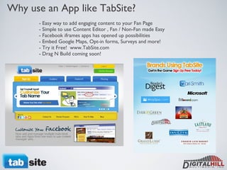 Why use an App like TabSite? - Easy way to add engaging content to your Fan Page - Simple to use Content Editor , Fan / Non-Fan made Easy - Facebook iframes apps has opened up possibilities  - Embed Google Maps, Opt-in forms, Surveys and more! - Try it Free!  www.TabSite.com - Drag N Build coming soon! 