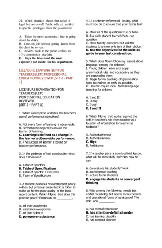 21. Which situation shows that action is
legal but not moral? Public official, entitled
to specific privileges from the government
A. Takes the most economical fare in going
about his duties.
B. Does his job without getting favors from
the client he serves.
C. Reverts back to the public coffers the
10% commission due him.
D. Buys the latest and the most
expensive car model for his department.
LICENSURE EXAMINATIONFOR
TEACHERS (LET) PROFESSIONAL
EDUCATION REVIEWER [SET 2 - PART
1]
LICENSURE EXAMINATIONFOR
TEACHERS (LET)
PROFESSIONAL EDUCATION
REVIEWER
[SET 2 - PART 1]
1. Which assumption underlies the teacher's
use of performance objectives?
A. Not every form of learning is observable.
B. Performance objectives assure the
learrier of learning.
C. Learning is defined as a change in
the learner's observable performance.
D. The success of learner is based on
teacher performance.
2. In the parlance of test construction what
does TOS mean?
A. Table of Specifics
B. Table of Specifications
C. Table of Specific Test Items
D. Team of Specifications
3. A student passes a research report poorly
written but ornately presented in a folder to
make up for the poor quality of the book
report content. Which Filipino trait does this
practice prove? Emphasis on __________.
A. art over academics
B. substance overporma
C. art over science
D. pormaover substance
4. In a criterion-referenced testing, what
must you do to ensure that your test is fair?
A. Make all of the questions true or false.
B. Ask each student to contribute one
question.
C. Make twenty questions but ask the
students to answer only ten of their choice.
D. Use the objectives for the units as
guide in your test construction.
5. Which does Noam Chomsky, assert about
language learning for children?
I. Young children learn and apply
grammatical rules and vocabulary as they
are exposed to them.
II. Begin formal teaching of grammatical
rules to children as early as possible.
III. Do not require initial formal language
teaching for children.
A. I and III
B. II only
C. I only
D. I and II
6. Which Filipino trait works against the
shift in teacher's role from teacher as a
fountain of information to teacher as
facilitator?
A. Authoritativeness
B. Authoritarianism
C. Hiya
D. Pakikisama
7. If a teacher plans a constructivist lesson,
what will he most likely do? Plan how he
can
A. do evaluate his students' work
B. do reciprocal teaching
C. lecture to his students
D. engage his students in convergent
thinking
8. Who among the following needs less
verbal counseling but needs more concrete
and operational forms of assistance? The
child who __________.
A. has mental retardation
B. has attention-deficit disorder
C. has learning disability
D. has conduct disorder
 