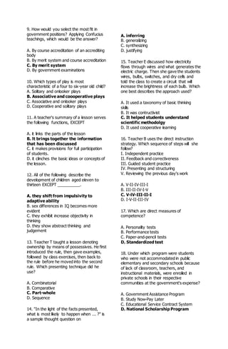 9. How would you select the most fit in
government positions? Applying Confucius
teachings, which would be the answer?
A. By course accreditation of an accrediting
body
B. By merit system and course accreditation
C. By merit system
D. By government examinations
10. Which types of play is most
characteristic of a four to six-year old child?
A. Solitary and onlooker plays
B. Associative and coooperative plays
C. Associative and onlooker plays
D. Cooperative and solitary plays
11. A teacher's summary of a lesson serves
the following functions, EXCEPT
A. it links the parts of the lesson
B. lt brings together the information
that has been discussed
C. it makes provisions for full participation
of students.
D. it clinches the basic ideas or concepts of
the lesson.
12. All of the following describe the
development of children aged eleven to
thirteen EXCEPT __________.
A. they shift from impulsivity to
adaptive ability
B. sex differences in IQ becomes more
evident
C. they exhibit increase objectivity in
thinking
D. they show abstract thinking and
judgement
13. Teacher T taught a lesson denoting
ownership by means of possessives. He first
introduced the rule, then gave examples,
followed by class exercises, then back to
the rule before he moved into the second
rule. Which presenting technique did he
use?
A. Combinatorial
B. Comparative
C. Part-whole
D. Sequence
14. "In the light of the facts presented,
what is most likely to happen when ... ?" is
a sample thought question on
A. inferring
B. generalizing
C. synthesizing
D. justifying
15. Teacher E discussed how electricity
flows through wires and what generates the
electric charge. Then she gave the students
wires, bulbs, switches, and dry cells and
told the class to create a circuit that will
increase the brightness of each bulb. Which
one best describes the approach used?
A. It used a taxonomy of basic thinking
skills
B. It was contructivist
C. It helped students understand
scientific methodolgy
D. It used cooperative learning
16. Teacher B uses the direct instruction
strategy. Which sequence of steps will she
follow?
I. Independent practice
II. Feedback and correctiveness
III. Guided student practice
IV. Presenting and structuring
V. Reviewing the previous day's work
A. V-II-IV-III-I
B. III-II-IV-I-V
C. V-lV-III-II-I
D. I-V-II-III-IV
17. Which are direct measures of
competence?
A. Personality tests
B. Performance tests
C. Paper-and-pencil tests
D. Standardized test
18. Under which program were students
who were not accommodated in public
elementary and secondary schools because
of lack of classroom, teachers, and
instructional materials, were enrolled in
private schools in their respective
communities at the government's expense?
A. Government Assistance Program
B. Study Now-Pay Later
C. Educational Service Contract System
D. National Scholarship Program
 