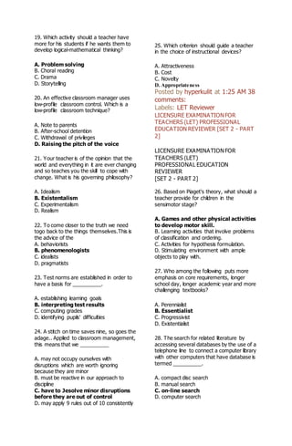 19. Which activity should a teacher have
more for his students if he wants them to
develop logical-mathematical thinking?
A. Problem solving
B. Choral reading
C. Drama
D. Storytelling
20. An effective classroom manager uses
low-profile classroom control. Which is a
low-profile classroom technique?
A. Note to parents
B. After-school detention
C. Withdrawal of privileges
D. Raising the pitch of the voice
21. Your teacher is of the opinion that the
world and everything in it are ever changing
and so teaches you the skill to cope with
change. What is his governing philosophy?
A. Idealism
B. Existentalism
C. Experimentalism
D. Realism
22. To come closer to the truth we need
togo back to the things themselves.This is
the advice of the
A. behaviorists
B. phenomenologists
C. idealists
D. pragmatists
23. Test norms are established in order to
have a basis for __________.
A. establishing learning goals
B. interpreting test results
C. computing grades
D. identifying pupils' difficulties
24. A stitch on time saves nine, so goes the
adage.. Applied to classroom management,
this means that we __________
A. may not occupy ourselves with
disruptions which are worth ignoring
because they are minor
B. must be reactive in our approach to
discipline
C. have to Jesolve minor disruptions
before they are out of control
D. may apply 9 rules out of 10 consistently
25. Which criterion should guide a teacher
in the choice of instructional devices?
A. Attractiveness
B. Cost
C. Novelty
D. Appropriateness
Posted by hyperkulit at 1:25 AM 38
comments:
Labels: LET Reviewer
LICENSURE EXAMINATIONFOR
TEACHERS (LET) PROFESSIONAL
EDUCATION REVIEWER [SET 2 - PART
2]
LICENSURE EXAMINATIONFOR
TEACHERS (LET)
PROFESSIONAL EDUCATION
REVIEWER
[SET 2 - PART 2]
26. Based on Piaget's theory, what should a
teacher provide for children in the
sensimotor stage?
A. Games and other physical activities
to develop motor skill.
B. Learning activities that involve problems
of classification and ordering.
C. Activities for hypothesis formulation.
D. Stimulating environment with ample
objects to play with.
27. Who among the following puts more
emphasis on core requirements, longer
school day, longer academic year and more
challenging textbooks?
A. Perennialist
B. Essentialist
C. Progressivist
D. Existentialist
28. The search for related literature by
accessing several databases by the use of a
telephone line to connect a computer library
with other computers that have database is
termed __________.
A. compact disc search
B. manual search
C. on-line search
D. computer search
 
