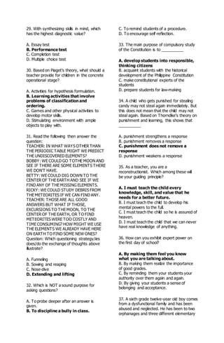 29. With synthesizing skills in mind, which
has the highest diagnostic value?
A. Essay test
B. Performance test
C. Completion test
D. Multiple choice test
30. Based on Piaget's theory, what should a
teacher provide for children in the concrete
operational stage?
A. Activities for hypothesis formulation.
B. Learning activities that involve
problems of classification and
ordering.
C. Games and other physical activities to
develop motor skills.
D. Stimulating environment with ample
objects to play with.
31. Read the following then answer the
question:
TEACHER: IN WHAT WAYS OTHER THAN
THE PERIODIC TABLE MIGHT WE PREDICT
THE UNDISCOVERED ELEMENTS?
BOBBY: WE COULD GO TOTHE MOON AND
SEE IF THERE ARE SOME ELEMENTS THERE
WE DON'T HAVE.
BETTY: WE COULD DIG DOWN TO THE
CENTER OF THE EARTH AND SEE IF WE
FIND ANY OF THE MISSING ELEMENTS.
RICKY: WE COULD STUDY DEBRIS FROM
THE METEORITES IF WE CAN FIND ANY.
TEACHER: THOSE ARE ALL GOOD
ANSWERS BUT WHAT IF THOSE,
EXCURSIONS TO THE MOON, TO THE
CENTER OF THE EARTH, OR TO FIND
METEORITES WERE TOO COSTLY AND
TIME CONSUMING? HOW MIGHT WE USE
THE ELEMENTS WE ALREADY HAVE HERE
ON EARTH TO FIND SOME NEW ONES?
Question: Which questioning strategy/ies
does/do the exchange of thoughts above
illustrate?
A. Funneling
B. Sowing and reaping
C. Nose-dive
D. Extending and lifting
32. Which is NOT a sound purpose for
asking questions?
A. To probe deeper after an answer is
given.
B. To discipline a bully in class.
C. To remind students of a procedure.
D. To encourage self-reflection.
33. The main purpose of compulsory study
of the Constitution is to __________
A. develop students into responsible,
thinking citizens
B. acquaint students with the historical
development of the Philippine Constitution
C. make constitutional experts of the
students
D. prepare students for law-making
34. A child who gets punished for stealing
candy may not steal again immediately. But
this does not mean that the child may not
steal again. Based on Thorndike's theory on
punishment and learning, this shows that
__________
A. punishment strengthens a response
B. punishment removes a response
C. punishment does not remove a
response
D. punishment weakens a response
35. As a teacher, you are a
reconstructionist. Which among these will
be your guiding principle?
A. I must teach the child every
knowledge, skill, and value that he
needs for a better future.
B. I must teach the child to develop his
mental powers to the full.
C. I must teach the child so he is assured of
heaven.
D. I must teach the child that we can never
have real knowledge of anything.
36. How can you exhibit expert power on
the first day of school?
A. By making them feel you know
what you are talking about.
B. By making them realize the importance
of good grades.
C. By reminding them your students your
authority over them again and again.
D. By giving your students a sense of
belonging and acceptance.
37. A sixth grade twelve-year old boy comes
from a dysfunctional family and has been
abused and neglected. He has been to two
orphanages and three different elementary
 