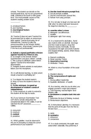 schools. The student can decode on the
second grade level, but he can comprehend
orally material at the fourth or fifth grade
level. The most probable cause/s of this
student's reading problem is/are
__________.
A. emotional factors
B. poor teaching
C. neurological factors
D. immaturity
38. Teacher Q does not want Teacher B to
be promoted and so writes an anonymous
letter against Teacher B accusing her of
fabricated lies Teacher Q mails this
anonymous letter to the Schools Division
Superintendent. What should Teacher Q do
if she has to act professionally?
A. Submit a signed justifiable criticism
against Teacher B, if there is any.
B. Go straight to the Schools Division
Superintendent and gives criticism verbally.
C. Hire a group to distribute poison letters
against Teacher B for information
dissemination.
D. Instigate student activists to read poison
letters over the microphone.
39. In self-directed learning, to what extent
should a teacher's scaffolding be?
A. To a degree the student needs it.
B. None, to force the student to learn by
himself.
C. To the minimum, to speed up
development of student's sense of
independence.
D. To the maximum, in order to extend to
the student all the help he needs.
40. If your Licensure Examination Test
(LET) items sample adequately the
competencies listed in the syllabi, it can be
said that the LET possesses __________
validity.
A. concurrent
B. construct
C. content
D. predictive
41. Which guideline must be observed in
the use of prompting to shape the correct
performance of your students?
A. Use the least intrusive prompt first.
B. Use all prompts available.
C. Use the most intrusive prompt first.
D. Refrain from using prompts.
42. It is not wise to laugh at a two-year old
child when he utters bad word because in
his stage he is learning to __________.
A. consider other's views
B. distinguish sex differences
C. socialize
D. distinguish right from wrong
43. In a treatment for alcoholism, Ramil
was made to drink an alcoholic beverage
and then made to ingest a drug that
produces nausea. Eventually, he was
nauseated at the sight and smell of alcohol
and stopped drinking alcohoL Which theory
explains this?
A. Operant conditioning
B. Social Learning Theory
C. Associative Learning
D. Attribution Theory
44. Which is a true foundation of the social
order?
A. Obedient citizenry
B. The reciprocation of rights and
duties
C. Strong political leadership
D. Equitable distribution of wealth
45. As a teacher, what do you do when you
engage yourself in major task analysis?
A. Test if learning reached higher level
thinking skills.
B. Breakdown a complex task into sub-
skills.
C. Determine the level of thinking involved.
D. Revise lesson objectives.
46. In instructional planning it is necessary
that the parts of the plan from the first to
the last have __________.
A. clarity
B. symmetry
C. coherence
D. conciseness
47. In a study conducted, the pupils were
asked which nationality they preferred, if
 