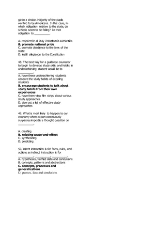 given a choice. Majority of the pupils
wanted to be Americans. In this case, in
which obligation relative to the state, do
schools seem to be failing? In their
obligation to __________.
A. respect for all duly constituted authorities
B. promote national pride
C. promote obedience to the laws of the
state
D. instill allegiance to the Constitution
48. The best way for a guidance counselor
to begin to develop study skills and habits in
underachieving student would be to
__________.
A. have these underachieving students
observe the study habits of excelling
students
B. encourage students to talk about
study habits from their own
experiences
C. have them view film strips about various
study approaches
D. give out a list of effective study
approaches
49. What is most likely to happen to our
economy when export continuously
surpasses importis a thought question on
__________.
A. creating
B. relating cause-and-effect
C. synthesizing
D. predicting
50. Direct instruction is for facts, rules, and
actions as indirect instruction is for
__________, __________, __________.
A. hypotheses, verified data and conclusions
B. concepts, patterns and abstractions
C. concepts, processes and
generalizations
D. guesses, data and conclusions
 