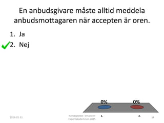 En anbudsgivare måste alltid meddela
anbudsmottagaren när accepten är oren.
1. 2.
0%0%
1. Ja
2. Nej
2016-01-31
Kunskapstest i avtalsrätt
Exportakademinen 2015
34
 