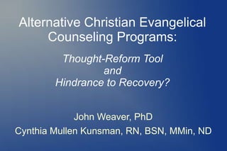 Alternative Christian Evangelical 
Counseling Programs: 
Thought-Reform Tool 
and 
Hindrance to Recovery? 
John Weaver, PhD 
Cynthia Mullen Kunsman, RN, BSN, MMin, ND 
 