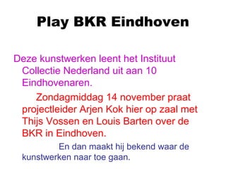 Play BKR Eindhoven
Deze kunstwerken leent het Instituut
Collectie Nederland uit aan 10
Eindhovenaren.
Zondagmiddag 14 november praat
projectleider Arjen Kok hier op zaal met
Thijs Vossen en Louis Barten over de
BKR in Eindhoven.
En dan maakt hij bekend waar de
kunstwerken naar toe gaan.
 