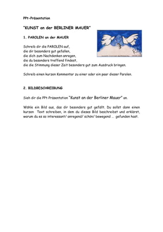PPt-Präsentation 
“KUNST an der BERLINER MAUER” 
1. PAROLEN an der MAUER 
Schreib dir die PAROLEN auf, 
die dir besonders gut gefallen, 
die dich zum Nachdenken anregen, 
die du besonders treffend findest, 
die die Stimmung dieser Zeit besonders gut zum Ausdruck bringen. 
Schreib einen kurzen Kommentar zu einer oder ein paar dieser Parolen. 
2. BILDBESCHREIBUNG 
Sieh dir die PPt-Präsentation “Kunst an der Berliner Mauer” an. 
Wähle ein Bild aus, das dir besonders gut gefällt. Du sollst dann einen 
kurzen Text schreiben, in dem du dieses Bild beschreibst und erklärst, 
warum du es so interessant/ anregend/ schön/ bewegend … gefunden hast. 
