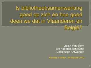 Is bibliotheeksamenwerking goed op zich en hoe goed doen we dat in Vlaanderen en België? Julien Van BormEre-hoofdbibliothecaris  UniversiteitAntwerpen Brussel, VVBAD,  26 februari 2010 1 