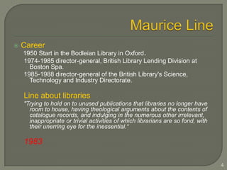 Maurice LineCareer1950 Start in the Bodleian Library in Oxford.1974-1985 director-general, British Library Lending Division at Boston Spa.1985-1988 director-general of the British Library's Science, Technology and Industry Directorate.Line about libraries"Trying to hold on to unused publications that libraries no longer have room to house, having theological arguments about the contents of catalogue records, and indulging in the numerous other irrelevant, inappropriate or trivial activities of which librarians are so fond, with their unerring eye for the inessential.“19834