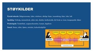 Fysisk/teknisk: Bakgrunnsstøy, lyder, telefoner, dårlige linjer, innredning, klær, lukt, luft  
Språklig: Ordvalg, stemmebruk, uklar tale, dialekt, kraftuttrykk, feil bruk av ironi, kroppsspråk, fakter 
Psykologisk: Tankeflukt, uoppmerksomhet, humør, dagsform
Sosial: Status, alder, kjønn, etnisitet, kulturforskjeller
STØYKILDER
 