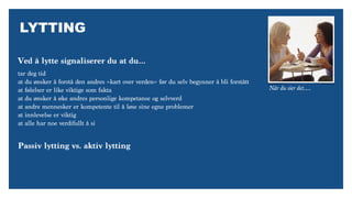 LYTTING
Når du sier det….
tar deg tid
at du ønsker å forstå den andres «kart over verden» før du selv begynner å bli forstått
at følelser er like viktige som fakta
at du ønsker å øke andres personlige kompetanse og selvverd
at andre mennesker er kompetente til å løse sine egne problemer
at innlevelse er viktig
at alle har noe verdifullt å si
Ved å lytte signaliserer du at du…
Passiv lytting vs. aktiv lytting
 