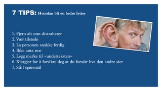 7 TIPS:
1. Fjern alt som distraherer
2. Vær tilstede
3. La personen snakke ferdig
4. Ikke anta noe
5. Legg merke til «underteksten»
6. Klargjør for å forsikre deg at du forstår hva den andre sier
7. Still spørsmål
Hvordan bli en bedre lytter
 