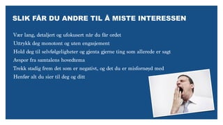 SLIK FÅR DU ANDRE TIL Å MISTE INTERESSEN
Vær lang, detaljert og ufokusert når du får ordet
Uttrykk deg monotont og uten engasjement
Hold deg til selvfølgeligheter og gjenta gjerne ting som allerede er sagt
Avspor fra samtalens hovedtema
Trekk stadig frem det som er negativt, og det du er misfornøyd med
Henfør alt du sier til deg og ditt
 