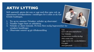 AKTIV LYTTING
Still spørsmål, gjenta det som er sagt med dine egne ord, og
oppsummer hovedpunktene i meldingen for å sikre at du har
forstått budskapet.
1. Tre og tre sammen (Veisøker, veileder og observatør)
2. Veisøker legger frem en utfordring
3. Veileder er aktivt lyttende. Få frem flest mulig begrunnelser for
veisøkers handlinger.
4. Observatør noterer og gir tilbakemelding Tips:
Fjern alt som distraherer
Vær tilstede
La personen snakke ferdig
Ikke anta noe
Legg merke til «underteksten»
Klargjør
Still spørsmål
 