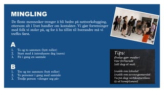 MINGLING
De fleste mennesker trenger å bli bedre på nettverksbygging,
ettersom alt i livet handler om kontakter. Vi gjør forretninger
med folk vi stoler på, og for å ha tillitt til hverandre må vi
treffes først.
Tips:
Øvelse gjør mester!
Vær forberedt
Sett deg et mål
Snakk om lokalet
Snakk om arrangementet
Ta på deg vertskapsrollen
Gi et kompliment
1. To og to sammen (bytt roller)
2. Start med å introdusere deg (navn)
3. Få i gang en samtale
1. Tre og tre sammen (bytt roller)
2. To personer i gang med samtale
3. Tredje person «slenger seg på»
A
B
 