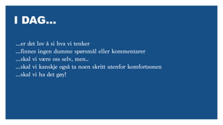 I DAG…
…er det lov å si hva vi tenker
…finnes ingen dumme spørsmål eller kommentarer
…skal vi være oss selv, men..
…skal vi kanskje også ta noen skritt utenfor komfortsonen
…skal vi ha det gøy!
 