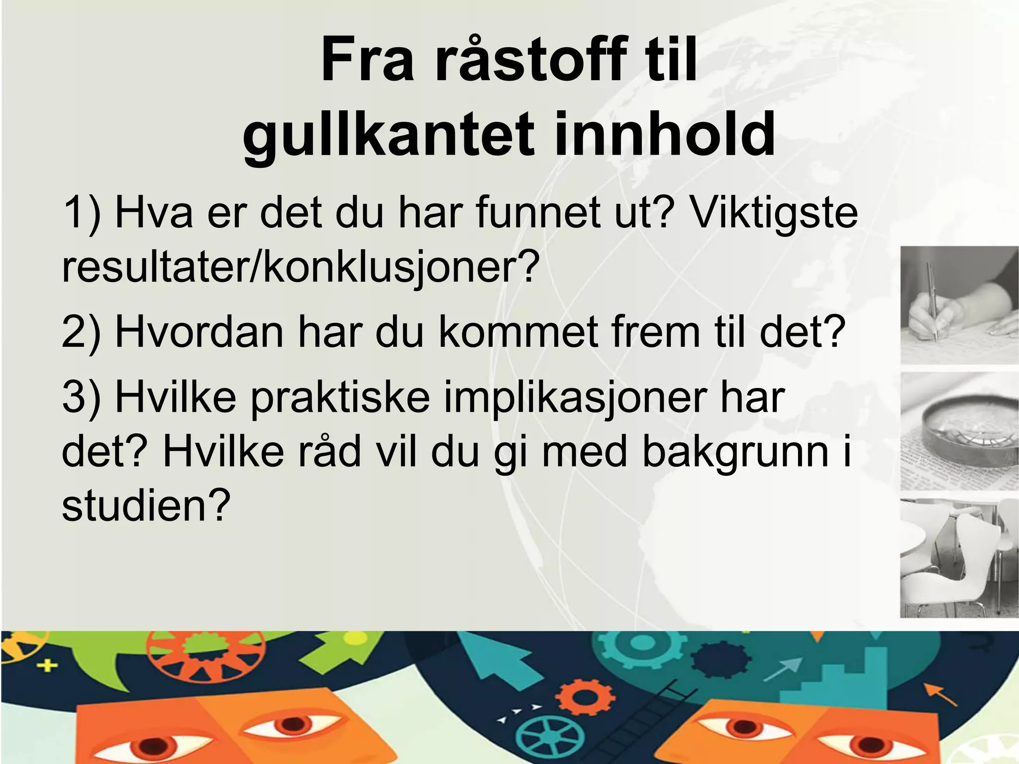 Fra råstoff til
gullkantet innhold
1) Hva er det du har funnet ut? Viktigste
resultater/konklusjoner?
2) Hvordan har du kommet frem til det?
3) Hvilke praktiske implikasjoner har
det? Hvilke råd vil du gi med bakgrunn i
studien?
 