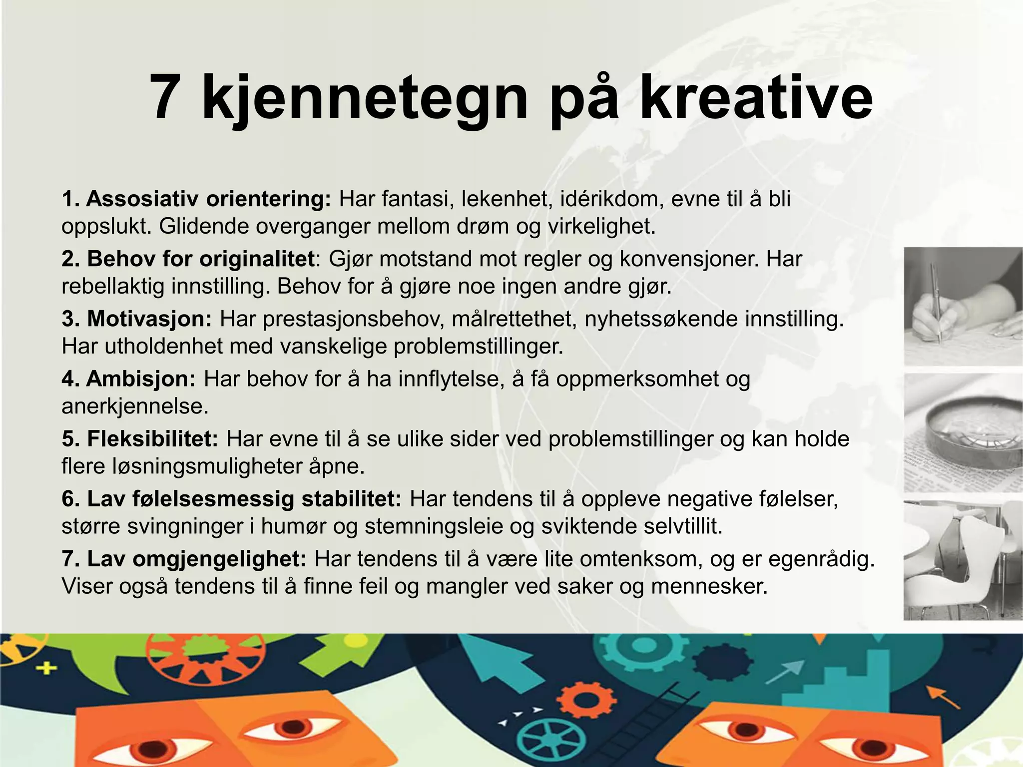 7 kjennetegn på kreative
1. Assosiativ orientering: Har fantasi, lekenhet, idérikdom, evne til å bli
oppslukt. Glidende overganger mellom drøm og virkelighet.
2. Behov for originalitet: Gjør motstand mot regler og konvensjoner. Har
rebellaktig innstilling. Behov for å gjøre noe ingen andre gjør.
3. Motivasjon: Har prestasjonsbehov, målrettethet, nyhetssøkende innstilling.
Har utholdenhet med vanskelige problemstillinger.
4. Ambisjon: Har behov for å ha innflytelse, å få oppmerksomhet og
anerkjennelse.
5. Fleksibilitet: Har evne til å se ulike sider ved problemstillinger og kan holde
flere løsningsmuligheter åpne.
6. Lav følelsesmessig stabilitet: Har tendens til å oppleve negative følelser,
større svingninger i humør og stemningsleie og sviktende selvtillit.
7. Lav omgjengelighet: Har tendens til å være lite omtenksom, og er egenrådig.
Viser også tendens til å finne feil og mangler ved saker og mennesker.
 