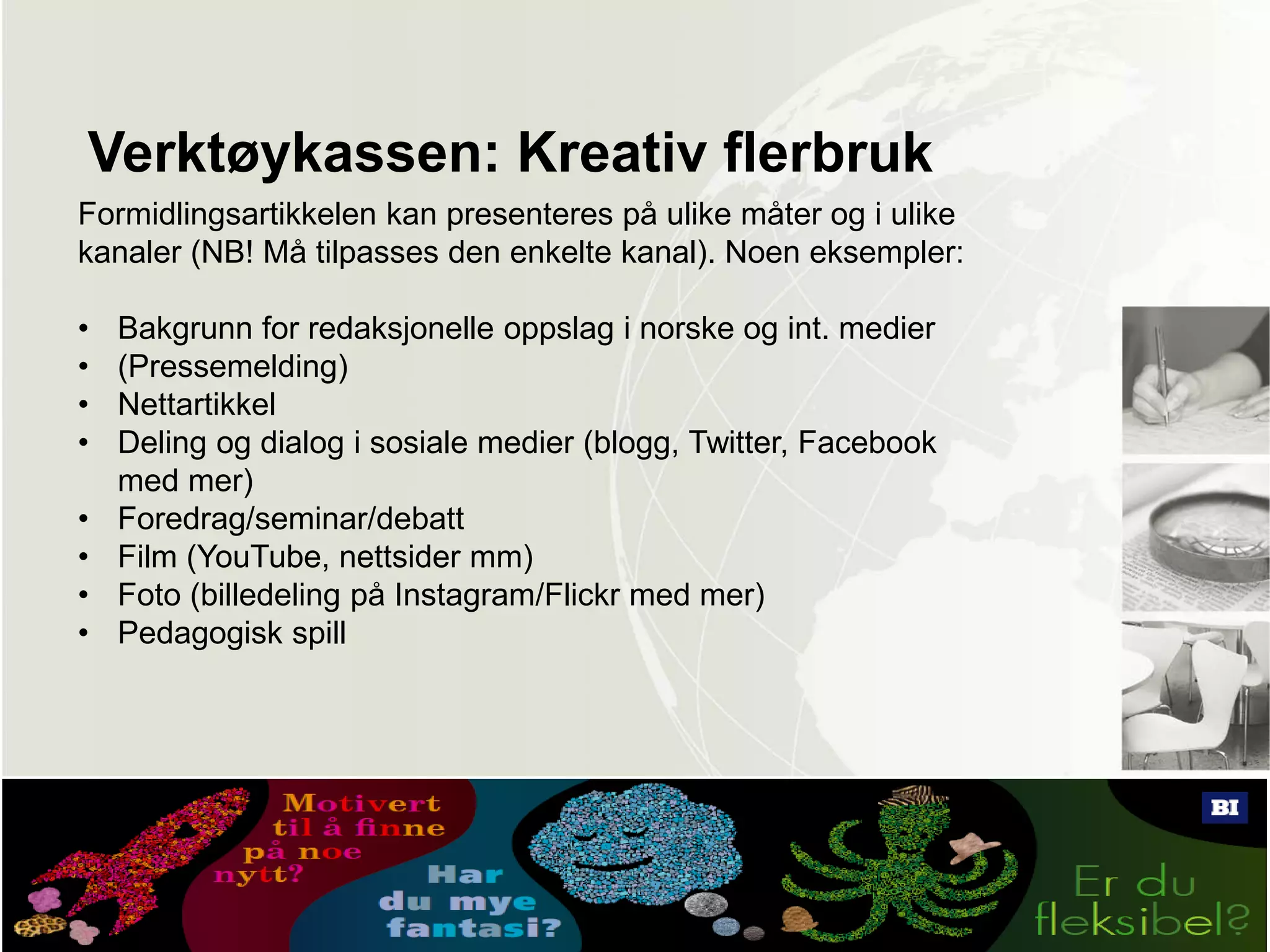 Verktøykassen: Kreativ flerbruk
Formidlingsartikkelen kan presenteres på ulike måter og i ulike
kanaler (NB! Må tilpasses den enkelte kanal). Noen eksempler:
• Bakgrunn for redaksjonelle oppslag i norske og int. medier
• (Pressemelding)
• Nettartikkel
• Deling og dialog i sosiale medier (blogg, Twitter, Facebook
med mer)
• Foredrag/seminar/debatt
• Film (YouTube, nettsider mm)
• Foto (billedeling på Instagram/Flickr med mer)
• Pedagogisk spill
 