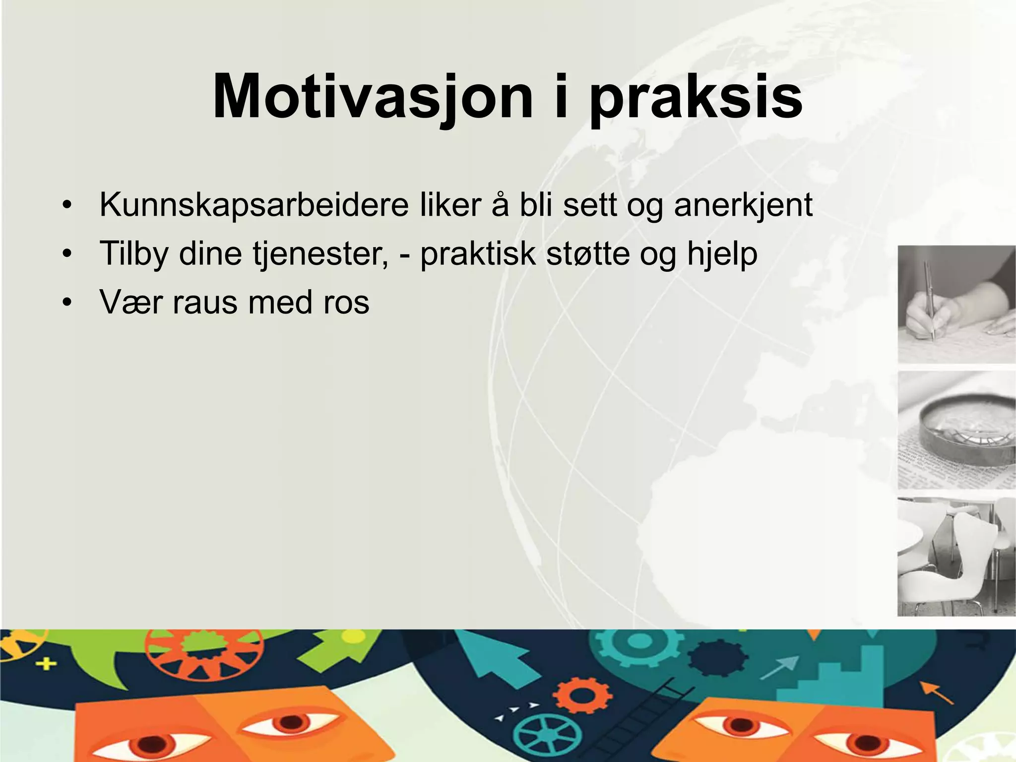 Motivasjon i praksis
• Kunnskapsarbeidere liker å bli sett og anerkjent
• Tilby dine tjenester, - praktisk støtte og hjelp
• Vær raus med ros
 