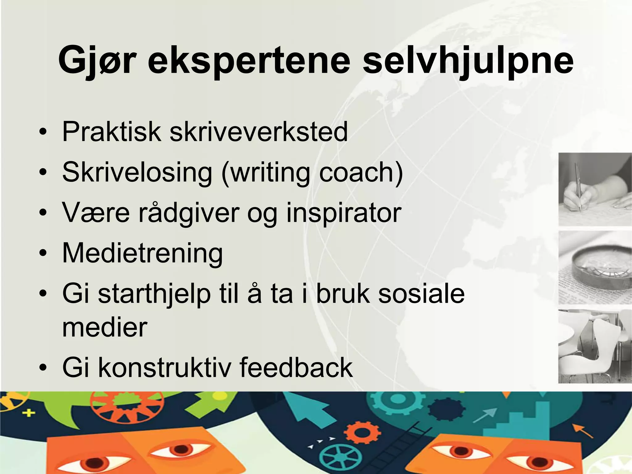 Gjør ekspertene selvhjulpne
• Praktisk skriveverksted
• Skrivelosing (writing coach)
• Være rådgiver og inspirator
• Medietrening
• Gi starthjelp til å ta i bruk sosiale
medier
• Gi konstruktiv feedback
 