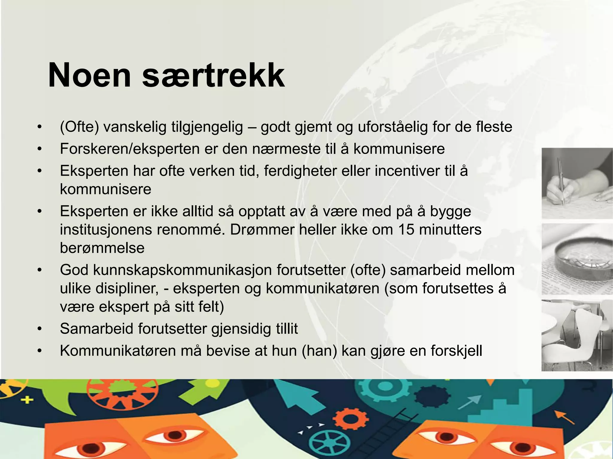 • (Ofte) vanskelig tilgjengelig – godt gjemt og uforståelig for de fleste
• Forskeren/eksperten er den nærmeste til å kommunisere
• Eksperten har ofte verken tid, ferdigheter eller incentiver til å
kommunisere
• Eksperten er ikke alltid så opptatt av å være med på å bygge
institusjonens renommé. Drømmer heller ikke om 15 minutters
berømmelse
• God kunnskapskommunikasjon forutsetter (ofte) samarbeid mellom
ulike disipliner, - eksperten og kommunikatøren (som forutsettes å
være ekspert på sitt felt)
• Samarbeid forutsetter gjensidig tillit
• Kommunikatøren må bevise at hun (han) kan gjøre en forskjell
Noen særtrekk
 