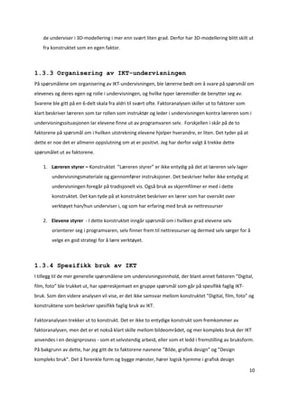 de underviser i 3D‐modellering i mer enn svært liten grad. Derfor har 3D‐modellering blitt skilt ut 
    fra konstruktet som en egen faktor.  



1.3.3 Organisering av IKT-undervisningen
På spørsmålene om organisering av IKT‐undervisningen, ble lærerne bedt om å svare på spørsmål om 
elevenes og deres egen og rolle i undervisningen, og hvilke typer læremidler de benytter seg av. 
Svarene ble gitt på en 6‐delt skala fra aldri til svært ofte. Faktoranalysen skiller ut to faktorer som 
klart beskriver læreren som tar rollen som instruktør og leder i undervisningen kontra læreren som i 
undervisningssituasjonen lar elevene finne ut av programvaren selv.  Forskjellen i skår på de to 
faktorene på spørsmål om i hvilken utstrekning elevene hjelper hverandre, er liten. Det tyder på at 
dette er noe det er allmenn oppslutning om at er positivt. Jeg har derfor valgt å trekke dette 
spørsmålet ut av faktorene.  

    1. Læreren styrer – Konstruktet  ”Læreren styrer” er ikke entydig på det at læreren selv lager 
        undervisningsmateriale og gjennomfører instruksjoner. Det beskriver heller ikke entydig at 
        undervisningen foregår på tradisjonelt vis. Også bruk av skjermfilmer er med i dette 
        konstruktet. Det kan tyde på at konstruktet beskriver en lærer som har oversikt over 
        verktøyet han/hun underviser i, og som har erfaring med bruk av nettressurser 

    2. Elevene styrer  ‐ I dette konstruktet inngår spørsmål om i hvilken grad elevene selv 
        orienterer seg i programvaren, selv finner frem til nettressurser og dermed selv sørger for å 
        velge en god strategi for å lære verktøyet. 



1.3.4 Spesifikk bruk av IKT
I tillegg til de mer generelle spørsmålene om undervisningsinnhold, der blant annet faktoren ”Digital, 
film, foto” ble trukket ut, har spørreskjemaet en gruppe spørsmål som går på spesifikk faglig IKT‐ 
bruk. Som den videre analysen vil vise, er det ikke samsvar mellom konstruktet ”Digital, film, foto” og 
konstruktene som beskriver spesifikk faglig bruk av IKT.  

Faktoranalysen trekker ut to konstrukt. Det er ikke to entydige konstrukt som fremkommer av 
faktoranalysen, men det er et nokså klart skille mellom bildeområdet, og mer kompleks bruk der IKT 
anvendes i en designprosess ‐ som et selvstendig arbeid, eller som et ledd i fremstilling av bruksform. 
På bakgrunn av dette, har jeg gitt de to faktorene navnene ”Bilde, grafisk design” og ”Design 
kompleks bruk”. Det å forenkle form og bygge mønster, hører logisk hjemme i grafisk design 

                                                                                                           10 

 
 