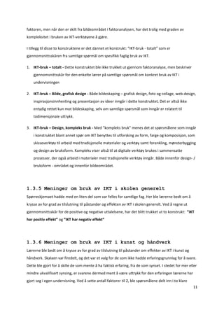 faktoren, men når den er skilt fra bildeområdet i faktoranalysen, har det trolig med graden av 
kompleksitet i bruken av IKT‐verktøyene å gjøre.  

I tillegg til disse to konstruktene er det dannet et konstrukt: ”IKT‐bruk ‐ totalt” som er 
gjennomsnittsskåren fra samtlige spørmål om spesifikk faglig bruk av IKT. 

1. IKT‐bruk – totalt ‐ Dette konstruktet ble ikke trukket ut gjennom faktoranalyse, men beskriver 
    gjennomsnittsskår for den enkelte lærer på samtlige spørsmål om konkret bruk av IKT i 
    undervisningen  

2. IKT‐bruk – Bilde, grafisk design ‐ Både bildeskaping – grafisk design, foto og collage, web‐design, 
    inspirasjonsinnhenting og presentasjon av ideer inngår i dette konstruktet. Det er altså ikke 
    entydig rettet kun mot bildeskaping, selv om samtlige spørsmål som inngår er relatert til 
    todimensjonale uttrykk. 

3. IKT‐bruk – Design, kompleks bruk ‐ Med ”kompleks bruk” menes det at spørsmålene som inngår 
    i konstruktet blant annet spør om IKT benyttes til utforsking av form, farge og komposisjon, som 
    skisseverktøy til arbeid med tradisjonelle materialer og verktøy samt forenkling, mønsterbygging 
    og design av bruksform. Kompleks viser altså til at digitale verktøy brukes i sammensatte 
    prosesser, der også arbeid i materialer med tradisjonelle verktøy inngår. Både innenfor design‐ / 
    bruksform ‐ området og innenfor bildeområdet.   

         

1.3.5 Meninger om bruk av IKT i skolen generelt
Spørreskjemaet hadde med en liten del som var felles for samtlige fag. Her ble lærerne bedt om å 
krysse av for grad av tilslutning til påstander og effekten av IKT i skolen generelt. Ved å regne ut 
gjennomsnittsskår for de positive og negative uttalelsene, har det blitt trukket ut to konstrukt:  ”IKT 
har positiv effekt” og ”IKT har negativ effekt” 

         

1.3.6 Meninger om bruk av IKT i kunst og håndverk
Lærerne ble bedt om å krysse av for grad av tilslutning til påstander om effekter av IKT i kunst og 
håndverk. Skalaen var firedelt, og det var et valg for de som ikke hadde erfaringsgrunnlag for å svare. 
Dette ble gjort for å skille de som mente å ha faktisk erfaring, fra de som synset. I stedet for mer eller 
mindre ukvalifisert synsing, er svarene dermed ment å være uttrykk for den erfaringen lærerne har 
gjort seg i egen undervisning. Ved å sette antall faktorer til 2, ble spørsmålene delt inn i to klare 
                                                                                                         11 

 
 