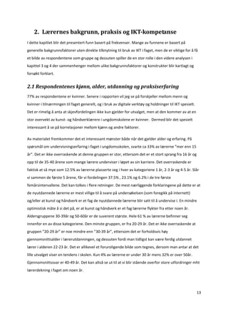 2.  Lærernes bakgrunn, praksis og IKT­kompetanse 
I dette kapitlet blir det presentert funn basert på frekvenser. Mange av funnene er basert på 
generelle bakgrunnsfaktorer uten direkte tilknytning til bruk av IKT i faget, men de er viktige for å få 
et bilde av respondentene som gruppe og dessuten spiller de en stor rolle i den videre analysen i 
kapittel 3 og 4 der sammenhenger mellom ulike bakgrunnsfaktorer og konstrukter blir kartlagt og 
forsøkt forklart.  


2.1 Respondentenes kjønn, alder, utdanning og praksiserfaring 
77% av respondentene er kvinner. Senere i rapporten vil jeg se på forskjeller mellom menn og 
kvinner i tilnærmingen til faget generelt, og i bruk av digitale verktøy og holdninger til IKT spesielt. 
Det er rimelig å anta at skjevfordelingen ikke kun gjelder for utvalget, men at den kommer av at en 
stor overvekt av kunst‐ og håndverklærere i ungdomskolene er kvinner.  Dermed blir det spesielt 
interessant å se på korrelasjoner mellom kjønn og andre faktorer.  

Av materialet fremkommer det et interessant mønster både når det gjelder alder og erfaring. På 
spørsmål om undervisningserfaring i faget i ungdomsskolen, svarte ca 33% av lærerne ”mer enn 15 
år”. Det er ikke overraskende at denne gruppen er stor, ettersom det er et stort sprang fra 16 år og 
opp til de 35‐40 årene som mange lærere underviser i løpet av sin karriere. Det overraskende er 
faktisk at så mye som 12.5% av lærerne plasserte seg i hver av kategoriene 1 år, 2‐3 år og 4‐5 år. Slår 
vi sammen de første 5 årene, får vi fordelingen 37.5% , 23.1% og 6.2% i de tre første 
femårsintervallene. Det kan tolkes i flere retninger. De mest nærliggende forklaringene på dette er at 
de nyutdannede lærerne er mest villige til å svare på undersøkelsen (som foregikk på internett) 
og/eller at kunst og håndverk er et fag de nyutdannede lærerne blir satt til å undervise i. En mindre 
optimistisk måte å si det på, er at kunst og håndverk er et fag lærerne flykter fra etter noen år. 
Aldersgruppene 30‐39år og 50‐60år er de suverent største. Hele 61 % av lærerne befinner seg 
innenfor en av disse kategoriene. Den minste gruppen, er fra 20‐29 år. Det er ikke overraskende at 
gruppen ”20‐29 år” er noe mindre enn ”30‐39 år”, ettersom det er forholdsvis høy 
gjennomsnittsalder i lærerutdanningen, og dessuten fordi man tidligst kan være ferdig utdannet 
lærer i alderen 22‐23 år. Det er allikevel et foruroligende bilde som tegnes, dersom man antar at det 
lille utvalget viser en tendens i skolen. Kun 4% av lærerne er under 30 år mens 32% er over 50år. 
Gjennomsnittssvar er 40‐49 år. Det kan altså se ut til at vi blir stående overfor store utfordringer mht 
lærerdekning i faget om noen år. 




                                                                                                            13 

 
 