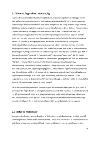 2. 2 En bred fagpraksis i et bredt fag 
I og med den store bredden i faget kunst og håndverk, er det naturlig at lærere vektlegger enkelte 
sider av faget i større grad enn andre. Undersøkelsen viser da også at 36.9 % av lærerne svarer at 
undervisningen deles mellom lærerne etter emne. Tidligere var det vanlig at lærere fulgte verksted, 
ikke klasse, og dette er tydeligvis en praksis som er videreført ved en del av skolene.  På spørsmål om 
i hvilken grad lærerne vektlegger ulike sider av faget svarer over 75% av lærerne at de i sin 
undervisning vektlegger at elevene skal utvikle ferdigheter og kunnskap innen følgende områder i 
nokså stor, stor eller svært stor grad: Estetisk kompetanse, kulturforståelse, forståelse av design og 
forbruk i et kulturelt og økologisk perspektiv, kreativitet, materialkunnskap, tradisjonelle 
håndverksteknikker, kunsthistorie, samarbeid, skapende arbeid i materialer, formale virkemidler i 
design og kunst, egen og andres kulturarv samt  tolke kunstuttrykk. Hele 98.4% av lærerne svarer at 
de vektlegger utvikling av kreativitet i sin undervisning i nokså stor, stor eller svært stor grad. 82% av 
disse vektlegger det i ”stor grad” til ”svært stor grad”. Ingen svarer ”Ingen grad”. Når det gjelder 
konkrete aktiviteter, svarer 70% av lærerne at elevene deres gjør følgende i en ”liten del” til en svært 
”stor del” av timene i K&H: Keramikk, tresløyd, tekstil, tegning, maling, fotografering, 
bildebehandling, teoristudier (Kunst og formkultur) I tillegg rapporterer over 60%  at elevene driver 
med landskapskunst, film, videoredigering og grafikk.  30% av lærerne rapporterer at elevene driver 
med 3D‐modellering på PC, et tall som vel må sies å være overraskende høyt! Ser vi på hva lærerne 
rapporterer om omfanget av IKT‐bruk i egen undervisning, viser det seg at omtrent 11% av 
respondentene svarer at de aldri bruker IKT. Gjennomsnittet, på en skala fra 1 (aldri) til 6 (svært ofte) 
ligger på 2,6 (mellom svært sjelden og nokså sjelden)  

Det er altså en bred fagpraksis som kommer til syne. IKT ‐verktøy har ikke i noen stor grad radert ut 
annen aktivitet i faget dersom vi ser ungdomsskolene under ett. Skal vi peke på et område der arbeid 
i et IKT ‐verktøy langt på vei ser ut til å ha erstattet arbeid med tradisjonelle verktøy, må det være 
foto. Selv om det ikke finnes statistikk på det, kan vi gå ut ifra at mørkeromsarbeid har vært langt 
mer utbredt tidligere. Det er altså ikke selve fagområdet som er byttet ut, men verktøyene.  

 


2.3 Utstyr og materialer  
Noe overraskende synes lærerne å oppleve at skolen deres er nokså godt utstyrt til arbeid med IKT 
sammenlignet med arbeid i andre materialområder.  Jevnt over ser det ut til at lærerne er middels
godt fornøyd med rom og utstyr til bruk i kunst og håndverk. Lavest verdi finner vi, ikke

                                                                                                          16 

 
 