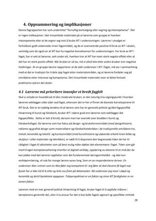 4. Oppsummering og implikasjoner 
Denne fagrapporten har som undertittel ”fornuftig bortvelging eller vegring og inkompetanse”. Det 
er ingen indikasjoner i det innsamlede materialet på at lærerne som gruppe er hverken 
inkompetente eller at de vegrer seg mot å bruke IKT i undervisningen. Lærerne i utvalget er 
forholdsvis godt utdannede innen fagområdet, og de er overveiende positive til bruk av IKT i skolen, 
samtidig som de også ser at IKT kan ha negative konsekvenser for undervisningen. For bruk av IKT i 
faget, har vi sett at lærerne, sett under ett, hverken tror at IKT har noen sterk negativ effekt eller at 
det har en sterk positiv effekt. Når bruken er så lav, må vi altså lete etter andre årsaker enn negative 
holdninger. At en gruppe lærere rapporterer at de aldri underviser i IKT i faget, må ses i sammenheng 
med at det er tradisjon for å dele opp faget etter materialområder, og at lærerne fordeler seg på 
områdene etter interesse og kompetanse. Det innsamlede materialet viser at dette fortsatt 
praktiseres ved en del skoler.  


4.1  Lærerne må prioritere innenfor et bredt fagfelt 
Skal vi antyde en hovedårsak til den moderate bruken, er det naturlig å ta utgangspunkt i hvordan 
lærerne vektlegger ulike sider ved faget, ettersom det er her vi finner de klareste korrelasjonene til 
IKT‐bruk. Det er en tydelig tendens til at lærere som har en generelt politisk og ikke fagspesifikk 
tilnærming til kunst og håndverk, bruker IKT i større grad enn lærerne som vektlegger det 
fagspesifikke.  Dette er lett å forstå, dersom man har oversikt over bredden i kunst og 
håndverksfaget. De lærerne som har fokus på design‐ og bruksformområdet (med designhistorie, 
reklame og grafisk design samt materiallære og håndverksteknikker i de tradisjonelle områdene tre, 
metall, keramikk og tekstil)  og kunstområdet (med kunsthistorie og utøvende arbeid innen bilde og 
skulptur i ulike materialer og teknikker), er nødt til å disponere den begrensede tiden de har til 
rådighet i faget til aktiviteter som på best mulig måte støtter det elementære i faget. Tiden som går 
med til egen kompetanseheving innenfor et digitalt verktøy, opplæring av elevene til et nivå der de 
kan jobbe med det læreren oppfatter som det fundamentale læringsinnholdet ‐ og ikke kun 
verktøyinnlæring, vil nok for mange lærere synes lang. Som en av respondentene skriver: En 
underviser ikke i emner som en ikke føler seg kompetent til. Jeg føler at skal elevene få laget noe 
fysisk har vi ikke tid til å sitte og leite oss fram på datamaskin. Nå underviser jeg mest i sløyd og 
keramikk og dertil beslektete oppgaver. Tidsperspektivet er en faktor og mine IKT ferdigheter er en 
annen faktor. 

Læreren med en mer generell politisk tilnærming til faget, bruker faget til å oppfylle målene i 
læreplanens generelle del, uten å ta ansvar for det vi kan kalle fagets egenart og spesifikke innhold. 
                                                                                                         28 

 
 
