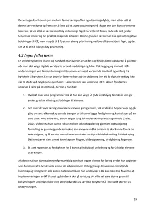 Det er ingen klar korrelasjon mellom denne lærerprofilen og utdanningsdybde, men vi har sett at 
denne læreren først og fremst er å finne på et lavere utdanningsnivå i faget enn den kunstorienterte 
læreren.  Vi ser altså at lærere med høy utdanning i faget har et bredt fokus, både når det gjelder 
teoretiske emner og det praktisk skapende arbeidet. Denne gruppen lærere har ikke spesielt negative 
holdninger til IKT, men er nødt til å foreta en streng prioritering mellom ulike områder i faget, og det 
ser ut til at IKT ikke gis høy prioritering.  


4.2 Ingen felles norm 
En utfordring lærere i kunst og håndverk står overfor, er at det ikke finnes noen standarder å gå etter 
når man skal velge digitale verktøy for arbeid med design og bilde. Vektlegging og innhold i IKT‐ 
undervisningen ved lærerutdanningsinstitusjonene er svært varierende i innhold og omfang fra 
høyskole til høyskole. En stor andel av lærerne har tatt sin utdanning i en tid da digitale verktøy ikke 
var til stede ved høyskolene overhodet.  Læreren som skal undervise i IKT i skolen forutsettes 
allikevel å være på ekspertnivå, der han / hun har:  

    1. Oversikt over ulike programmer slik at hun kan velge ut gode verktøy og teknikker som gir 
         ønsket grad av frihet og utfordringer til elevene.  

    2. God oversikt over læringsprosessene elevene går igjennom, slik at de ikke hopper over og går 
         glipp av sentral kunnskap som de trenger for å kunne bygge ferdigheter og kunnskaper på en 
         solid base. Med andre ord, at hun velger ut og formidler eksemplarisk faginnhold (Klafki, 
         2000). Videre må hun kunne veksle mellom teknikkopplæring gjennom instruksjon og 
         formidling av grunnleggende kunnskap som elevene må ha dersom de skal kunne foreta de 
         rette valgene, og få en viss kontroll over resultatet av digital bildebehandling / bildeskaping.  
         Det innebærer blant annet kunnskap om filtyper, bildeoppløsning, bit‐dybde og fargerom.  

    3. Et stort repertoar av ferdigheter for å kunne gi individuell veiledning og for å hjelpe elevene 
         ut av kniper.  

Alt dette må hun kunne gjennomføre samtidig som hun legger til rette for læring av det hun opplever 
som fundmentalt i det aktuelle emnet de arbeider med. I tillegg trengs tilsvarende omfattende 
kunnskap og ferdigheteri alle andre materialområder hun underviser i. Da kan man ikke forvente at 
implementeringen av IKT i kunst og håndverk skal gå raskt, og det ville vel være større grunn til 
bekymring om undersøkelsen viste at hovedvekten av lærerne benytter IKT i en svært stor del av 
undervisningen.  



                                                                                                        29 

 
 