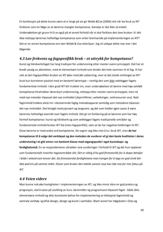 En konklusjon på dette kunne være at vi langt på vei gir Webb &Cox (2004) rett når lav bruk av IKT 
forklares som en følge av at lærerne mangler kompetanse. Kanskje er det ikke så enkelt. 
Undersøkelsen gir grunn til å se også på et annet forhold når vi skal forklare den lave bruken: Er det 
ikke nettopp lærernes helhetlige kompetanse som virker bremsende på implementeringen av IKT? 
Det er en annen kompetanse enn den Webb & Cox etterlyser. Jeg vil utdype dette noe mer i det 
følgende.  


4.3 Lav frekvens og fagspesifikk bruk – et uttrykk for kompetanse? 
Kunst og håndverksfaget har lang tradisjon for undervisning etter mester‐svenn prinsippet. Det har et 
bredt utvalg av aktiviteter, med et elementært innhold som binder det hele sammen til et fag. Vi har 
sett at den fagspesifikke bruken av IKT øker med økt utdanning, men at det totale omfanget av IKT‐
bruk kun korrelerer positivt med en bestemt lærertype – nemlig den som ikke vektlegger fagets 
fundamentale innhold. I den grad IKT blir trukket inn, viser undersøkelsen at lærere med høy selvfølt 
kompetanse foretrekker lærerstyrt undervisning, nettopp etter mester‐svenn prinsippet, men nå 
med nye metoder tilpasset det nye innholdet (skjermfilmer, veiledninger, nettressurser osv). Nytt 
faginnhold trekkes altså inn i eksisterende faglig metodeapparat samtidig som metodene tilpasses 
det nye innholdet. Det foregår evolusjonært og langsomt, og det som holder igjen synes å være 
lærernes helhetlige oversikt over fagets innhold. Det gir en forklaring på at lærerne som har høy 
formell kompetanse i kunst og håndverk og som vektlegger fagets tradisjonelle områder og 
fundamentale innhold bruker IKT lite (men fagspesifikt), uten at de har negative holdninger til IKT. 
Disse lærerne er med andre ord kompetente. De vegrer seg ikke mot å ta i bruk IKT, men de har 
kompetanse til å velge det verktøyet og den metoden de vurderer vil gi den beste kvaliteten i deres 
undervisning i et gitt emne i en bestemt klasse med utgangspunkt i eget kunnskaps‐ og 
ferdighetsnivå. En av respondentene uttrykker sine vurderinger i forhold til IKT og det hun opplever 
som fundamentalt innenfor tegneområdet slik: Det er viktig å ha god finmotorikk for å skape detaljer 
i bilde i arbeid som krever det. De finmotoriske ferdighetene man trenger for å lage en god strek blir 
ikke øvd inn på samme måte. Elever som bruker den taktile sansen mye kan lide noe for mer fokus på 
IKT.    


4.4 Veien videre 
Man kunne nok øke hastigheten i implementeringen av IKT, og ikke minst sikre en god praksis og 
progresjon, ved å satse på utvikling av kurs, læremidler og programvare tilpasset faget ‐ både dets 
elementære innhold og dets konstante behov for implementering av tidstypisk faginnhold og 
sentrale verktøy i grafisk design, design og kunst i samtiden. Blant annet har Høgskolen i Oslo og 

                                                                                                        30 

 
 