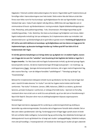 Høgskolen i Telemark utviklet videreutdanningskurs for lærere i fagområdet og IKT implementeres på 
fornuftige måter i lærerutdanningene over hele landet. Dette endrer ikke det faktum at det ikke 
finnes noen felles norm for hva kunnskaps‐ og ferdighetsbasen for det nye faginnholdet i kunst og 
håndverk bør være. I boka Å være digital i alle fag (Otnes, 2009) listes det opp følgende som et 
minimumskrav til kunst‐ og håndverkslærere i norsk grunnskole: Digtale bildebehandlingsprogram ‐ 
f.eks. Photoshop, web‐publiseringsverktøy ‐ f.eks. Dreamweaver, filmredigeringsverktøy og 3D‐
modelleringsverktøy – f.eks. SketchUp. Den basis av kunnskaper og ferdigheter som kreves, både i 
fagets tradisjonelle innhold og i de nye verktøyene, for å implementere dette nye innholdet i det 
eksisterende kunst‐ og håndverksfaget på en god måte er ganske enorm. Forskning på faglig bruk av 
IKT må ha som mål å definere en kunnskaps‐ og ferdighetsbase som kan danne en trygg grunn for 
implementeringen, og dessuten kartlegge hvordan og i hvilken grad IKT kan bidra til å nå 
fundamentale mål i faget. 

Vi må ikke glemme betydningen av å bringe dette nye og digitale inn i et etablert fagfelt, snarere 
enn å legge det inn som frie ”satteliter” uten forankring til det fagfeltet det faktisk er laget for å 
fungere innenfor.  For ikke å øve vold mot fagets fundamentale innhold, og dermed sprenge fagets 
konvensjonelle rammer, må denne implementeringen få foregå evolusjonært ‐ i en modnings‐ og 
endringsprosess i faget.  Sprenges de konvensjonelle rammene, står vi igjen med et fragmentert fag, 
eller snarere flere fag – som de tidligere foreslåtte ”satellittfagene”: ”Teknologi og design” og 
”Kreativitetsfag”. 

Behovet for å implementere tidstypisk innhold i kunst og håndverk, har like mye med at faget skal 
være i stand til å møte elevenes ”er‐i kultur” som det har å gjøre med at skolen skal formidle 
samfunnets  ”Har‐kultur” til elevene. (Jensen, 1989, Halvorsen, 2004) En av skolens, og dermed 
lærerens, primære funksjoner i samfunnet, er nettopp å formidle kultur.  Gjennom en fornuftig 
motstand sikrer man at det som er verdt å ta vare på består, og at kun det som er hensiktsmessig å 
føye til blir føyd til. Dessuten sikrer man at utviklingshastigheten tilpasses organisasjonens 
forutsetninger. 

Dersom faget skal danne utgangspunkt for vurdering av undervisningsinnhold og utvikling av 
læremidler og undervisningsmetoder, forutsettes det at fagpersoner forestår dette arbeidet. Det er 
ikke uten videre uproblematisk i vårt fag. Forskningsgrunnen til faget ligger spredt utover et bredt 
felt som omfatter både realfagene, humanistiske fag og samfunnsfag. Den didaktiske forskningen på 
doktorgradsnivå i kunst og håndverk har så langt vært studier i pedagogikkfaglig / didaktisk tradisjon, 
mens det på hovedfags‐ / mastergradsnivå i all hovedsak har dreid seg om studier på egen utøvende 

                                                                                                          31 

 
 