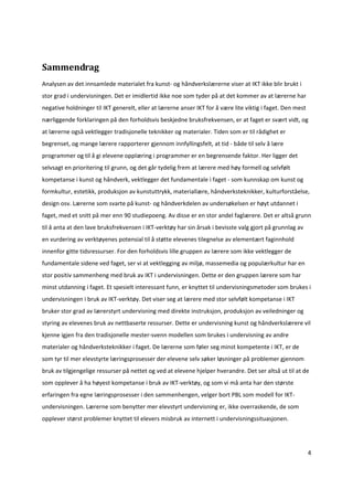  


Sammendrag 
Analysen av det innsamlede materialet fra kunst‐ og håndverkslærerne viser at IKT ikke blir brukt i 
stor grad i undervisningen. Det er imidlertid ikke noe som tyder på at det kommer av at lærerne har 
negative holdninger til IKT generelt, eller at lærerne anser IKT for å være lite viktig i faget. Den mest 
nærliggende forklaringen på den forholdsvis beskjedne bruksfrekvensen, er at faget er svært vidt, og 
at lærerne også vektlegger tradisjonelle teknikker og materialer. Tiden som er til rådighet er 
begrenset, og mange lærere rapporterer gjennom innfyllingsfelt, at tid ‐ både til selv å lære 
programmer og til å gi elevene opplæring i programmer er en begrensende faktor. Her ligger det 
selvsagt en prioritering til grunn, og det går tydelig frem at lærere med høy formell og selvfølt 
kompetanse i kunst og håndverk, vektlegger det fundamentale i faget ‐ som kunnskap om kunst og 
formkultur, estetikk, produksjon av kunstuttrykk, materiallære, håndverksteknikker, kulturforståelse, 
design osv. Lærerne som svarte på kunst‐ og håndverkdelen av undersøkelsen er høyt utdannet i 
faget, med et snitt på mer enn 90 studiepoeng. Av disse er en stor andel faglærere. Det er altså grunn 
til å anta at den lave bruksfrekvensen i IKT‐verktøy har sin årsak i bevisste valg gjort på grunnlag av 
en vurdering av verktøyenes potensial til å støtte elevenes tilegnelse av elementært faginnhold 
innenfor gitte tidsressurser. For den forholdsvis lille gruppen av lærere som ikke vektlegger de 
fundamentale sidene ved faget, ser vi at vektlegging av miljø, massemedia og populærkultur har en 
stor positiv sammenheng med bruk av IKT i undervisningen. Dette er den gruppen lærere som har 
minst utdanning i faget. Et spesielt interessant funn, er knyttet til undervisningsmetoder som brukes i 
undervisningen i bruk av IKT‐verktøy. Det viser seg at lærere med stor selvfølt kompetanse i IKT 
bruker stor grad av lærerstyrt undervisning med direkte instruksjon, produksjon av veiledninger og 
styring av elevenes bruk av nettbaserte ressurser. Dette er undervisning kunst og håndverkslærere vil 
kjenne igjen fra den tradisjonelle mester‐svenn modellen som brukes i undervisning av andre 
materialer og håndverksteknikker i faget. De lærerne som føler seg minst kompetente i IKT, er de 
som tyr til mer elevstyrte læringsprosesser der elevene selv søker løsninger på problemer gjennom 
bruk av tilgjengelige ressurser på nettet og ved at elevene hjelper hverandre. Det ser altså ut til at de 
som opplever å ha høyest kompetanse i bruk av IKT‐verktøy, og som vi må anta har den største 
erfaringen fra egne læringsprosesser i den sammenhengen, velger bort PBL som modell for IKT‐ 
undervisningen. Lærerne som benytter mer elevstyrt undervisning er, ikke overraskende, de som 
opplever størst problemer knyttet til elevers misbruk av internett i undervisningssituasjonen. 




                                                                                                             4 

 
 