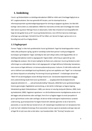 1. Innledning 
I kunst‐ og håndverkdelen av skolefagundersøkelsen 2008 har målet vært å kartlegge faglig bruk av 
IKT i ungdomsskolene. Den mer generelle IKT‐bruken, som for eksempel bruk av 
informasjonsportaler og tekstredigeringsprogram for skriving av oppgaver og planer, har ikke blitt 
kartlagt i denne delen av undersøkelsen. Målet har med andre ord ikke vært å kartlegge den totale 
tiden lærere og elever tilbringer foran en datamaskin, heller ikke å fastslå om kunnskapsløftet blir 
fulgt når det gjelder bruk av IKT i kunst og håndverktimene, men å få frem lærernes holdninger, 
erfaringer og vurderinger i forhold til hva IKT har tilført, evt. fjernet fra faget, og hva som er en 
fornuftig bruk sett fra et faglig ståsted.  


1.1 Fagbegrepet 
Termen ”faglig” er ikke helt uproblematisk i kunst og håndverk. Faget har berøringspunkter med en 
rekke ulike profesjoner og fag, og det er vanskelig å sette klare grenser rundt grunnleggende 
kunnskaper og ferdigheter i faget. Samtidig har det vært viktig å skille ut det fagspesifikke når vi i 
skolefagundersøkelsen skulle ta utgangspunkt i fagene både i utforming av spørsmål og i den 
etterfølgende analysen. Det vil være tydelig for de fleste som underviser i kunst og håndverk at det i 
utformingen av undersøkelsen ikke er tatt utgangspunkt i at faget defineres fullstendig i læreplanen, 
men snarere at faget defineres i en konsensusdannende prosess i kulturen. Et slikt skille mellom det 
som er definert som skolefaget kunst og håndverk, og hva som oppfattes som ”faget” ser vi eksempel 
på i Steinar Kjosavik sin avhandling ”Fra forming til kunst og håndverk”. I innledningen skriver han 
”Med l‐97 var formingsfagets nesten 40‐årige historie over. Da besluttet departementet at faget  
(min understrekning) skulle hete kunst og håndverk.  ..... tyngdepunktet ble forskjøvet fra frie 
skapende aktiviteter til ........vekt på kulturformidling” (Kjosavik, 2003) Når kunst og håndverksfagets 
historie gjennomgås i fagdidaktisk sammenheng, er det derfor innføringen av fagene tegning, 
håndarbeid og sløyd i folkeskoleloven i 1889, som danner et naturlig startpunkt (Nielsen, 2009, Vavik 
og Haabesland, 2000). Fagplanen signaliserer i en slik forståelsesramme myndighetenes ønske om at 
det legges vekt på bestemte sider ved faget, frem til en ny fagplan legger et annet perspektiv til 
grunn og fremhever andre sider ved faget. At det tar tid før endringene implementeres i praktisk 
undervisning, og at komponenter fra fagets historie blir stående også etter at de er fjernet fra 
planverket, er noe det ikke kan herske tvil om. (Jfr. betydningen Goodlads teori om læreplanens fem 
nivår har hatt i didaktisk forskning). På et overordnet nivå kan signal om ønskede endringer skje ved 
at faget får et nytt navn eller at det deles i nye hovedområder. Når ”forming” benyttes som 



                                                                                                          5 

 
 
