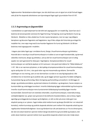 fagbenevnelse i førskolelærerutdanningen, kan det altså leses som et signal om at det fortsatt legges 
vekt på de frie skapende aktivitetene som kjennetegnet faget også i grunnskolen frem til l‐97. 


 

1.1.1 Avgrensing av fagområdet 
I utarbeidelsen av spørreskjemaet har det blitt tatt utgangspunkt i en modell (fig. 1)som kan sies å 
beskrive de konvensjonelle rammene for faget forming / formgiving, kunst og håndverk / kunst og 
håndverk.  Modellen er ikke utledet kun fra den nyeste læreplanen, men tar opp i seg tidligere 
læreplaner og dessuten fagpraksis ved høgskolene. Jeg vil ikke utdype det historiske grunnlaget for 
modellen her, men nøye meg med å vise hvordan fagplanen for kunst og håndverk i LK‐06 kan 
beskrives med utgangspunkt i modellen.  

 I dagens plan deles faget opp i områdene Kunst, Design, Visuell kommunikasjon og Arkitektur. 
Hvorvidt det er naturlig at visuell kommunikasjon er trukket ut som et eget hovedområde, og dermed 
sidestilles med kunst, design og arkitektur, som jo alle har visuell kommunikasjon som et viktig 
aspekt, har vært gjenstand for diskusjon i fagmiljøene. Kompetansemålene for visuell 
kommunikasjon ser ved første øyekast ut til å samsvare i stor grad med målene for ”Bilde‐bildekunst” 
i l‐97.  Når vi ser nærmere på planen, er det tydelig at kompetansemålene for visuell kommunikasjon, 
og da særlig etter 10. trinn, i stor grad retter seg mot massemedia og reklame. Dermed får 
utskillingen en viss mening, uten at man dermed kan si at det er en naturlig begrepsbruk. Alle 
områdene har en teoretisk og en praktisk side, og de bygger på teori og praksis fra både realfagene, 
humanistiske fag og samfunnsfag. Mens formgiving og fremstilling av bruksform i LK‐06 legges til 
design‐ og arkitekturområdene, og dermed relateres til arkitektur‐ og designteori, favnes skulptur av 
kunstområdet og underlegges kunstteori. Innenfor bildeskaping ligger reklamebildet og illustrasjoner 
innenfor visuell kommunikasjon mens kunstorientert bildeskaping hovedsklig ligger innenfor 
kunstområdet. Generell teori om estetiske virkemidler, visuell kommunikasjon, materialkunnskap, 
verktøyferdigheter osv. griper over grensene til de definerte hovedområdene, uten at disse, fagets 
egentlige grunnleggende kunnskaper og ferdigheter, er skilt ut eller på annen måte gjort noe 
eksplisitt poeng ut av i planen. Faget trekkes altså mellom kunst og design (forstått her i en industriell 
kontekst), mellom kunnskap og praktisk skapende aktivitet samt mellom fritt skapende arbeid og mer 
regelbundne håndverksferdigheter. Kunst og håndverk kan slik sett beskrives ut i fra tre dimensjoner, 
der den ene aksen beskriver spennet mellom design (bruksform) og kunst (bilde og skulptur), den 
andre aksen beskriver spennet mellom teori og praktisk‐skapende arbeid mens den tredje aksen 


                                                                                                         6 

 
 