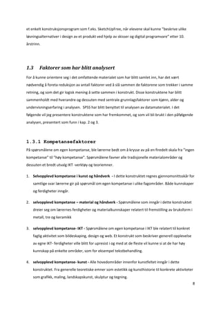 et enkelt konstruksjonsprogram som f.eks. SketchUpFree, når elevene skal kunne ”beskrive ulike 
løsningsalternativer i design av et produkt ved hjelp av skisser og digital programvare” etter 10. 
årstrinn. 

 


1.3     Faktorer som har blitt analysert 
For å kunne orientere seg i det omfattende materialet som har blitt samlet inn, har det vært 
nødvendig å foreta reduksjon av antall faktorer ved å slå sammen de faktorene som trekker i samme 
retning, og som det gir logisk mening å sette sammen i konstrukt. Disse konstruktene har blitt 
sammenholdt med hverandre og dessuten med sentrale grunnlagsfaktorer som kjønn, alder og 
undervisningserfaring i analysen.  SPSS har blitt benyttet til analysen av datamaterialet. I det 
følgende vil jeg presentere konstruktene som har fremkommet, og som vil bli brukt i den påfølgende 
analysen, presentert som funn i kap. 2 og 3. 



1.3.1 Kompetansefaktorer
På spørsmålene om egen kompetanse, ble lærerne bedt om å krysse av på en firedelt skala fra ”ingen 
kompetanse” til ”høy kompetanse”. Spørsmålene favner alle tradisjonelle materialområder og 
dessuten et bredt utvalg IKT ‐verktøy og teoriemner.  

1. Selvopplevd kompetanse i kunst og håndverk  ‐ I dette konstruktet regnes gjennomsnittsskår for 
    samtlige svar lærerne gir på spørsmål om egen kompetanse i ulike fagområder. Både kunnskaper 
    og ferdigheter inngår. 

2. selvopplevd kompetanse – material og håndverk ‐ Spørsmålene som inngår i dette konstruktet 
    dreier seg om lærernes ferdigheter og materialkunnskaper relatert til fremstilling av bruksform i 
    metall, tre og keramikk 

3. selvopplevd kompetanse‐ IKT ‐ Spørsmålene om egen kompetanse i IKT ble relatert til konkret 
    faglig aktivitet som bildeskaping, design og web. Et konstrukt som beskriver generell opplevelse 
    av egne IKT‐ ferdigheter ville blitt for upresist i og med at de fleste vil kunne si at de har høy 
    kunnskap på enkelte områder, som for eksempel tekstbehandling.  

4. selvopplevd kompetanse‐ kunst ‐ Alle hovedområder innenfor kunstfeltet inngår i dette 
    konstruktet. Fra generelle teoretiske emner som estetikk og kunsthistorie til konkrete aktiviteter 
    som grafikk, maling, landskapskunst, skulptur og tegning. 
                                                                                                          8 

 
 