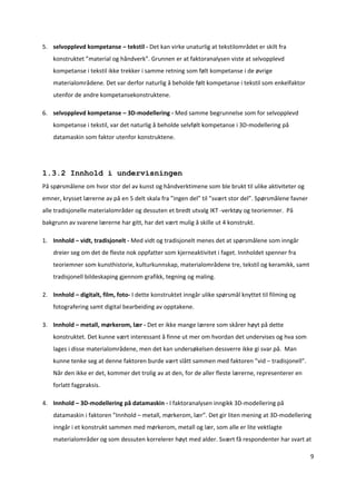 5. selvopplevd kompetanse – tekstil ‐ Det kan virke unaturlig at tekstilområdet er skilt fra 
    konstruktet ”material og håndverk”. Grunnen er at faktoranalysen viste at selvopplevd 
    kompetanse i tekstil ikke trekker i samme retning som følt kompetanse i de øvrige 
    materialområdene. Det var derfor naturlig å beholde følt kompetanse i tekstil som enkelfaktor 
    utenfor de andre kompetansekonstruktene. 

6. selvopplevd kompetanse – 3D‐modellering ‐ Med samme begrunnelse som for selvopplevd 
    kompetanse i tekstil, var det naturlig å beholde selvfølt kompetanse i 3D‐modellering på 
    datamaskin som faktor utenfor konstruktene. 

     

1.3.2 Innhold i undervisningen
På spørsmålene om hvor stor del av kunst og håndverktimene som ble brukt til ulike aktiviteter og 
emner, krysset lærerne av på en 5 delt skala fra ”ingen del” til ”svært stor del”. Spørsmålene favner 
alle tradisjonelle materialområder og dessuten et bredt utvalg IKT ‐verktøy og teoriemner.  På 
bakgrunn av svarene lærerne har gitt, har det vært mulig å skille ut 4 konstrukt.

1. Innhold – vidt, tradisjonelt ‐ Med vidt og tradisjonelt menes det at spørsmålene som inngår 
    dreier seg om det de fleste nok oppfatter som kjerneaktivitet i faget. Innholdet spenner fra 
    teoriemner som kunsthistorie, kulturkunnskap, materialområdene tre, tekstil og keramikk, samt 
    tradisjonell bildeskaping gjennom grafikk, tegning og maling. 

2. Innhold – digitalt, film, foto‐ I dette konstruktet inngår ulike spørsmål knyttet til filming og 
    fotografering samt digital bearbeiding av opptakene. 

3. Innhold – metall, mørkerom, lær ‐ Det er ikke mange lærere som skårer høyt på dette 
    konstruktet. Det kunne vært interessant å finne ut mer om hvordan det undervises og hva som 
    lages i disse materialområdene, men det kan undersøkelsen dessverre ikke gi svar på.  Man 
    kunne tenke seg at denne faktoren burde vært slått sammen med faktoren ”vid – tradisjonell”. 
    Når den ikke er det, kommer det trolig av at den, for de aller fleste lærerne, representerer en 
    forlatt fagpraksis.  

4. Innhold – 3D‐modellering på datamaskin ‐ I faktoranalysen inngikk 3D‐modellering på 
    datamaskin i faktoren ”Innhold – metall, mørkerom, lær”. Det gir liten mening at 3D‐modellering 
    inngår i et konstrukt sammen med mørkerom, metall og lær, som alle er lite vektlagte 
    materialområder og som dessuten korrelerer høyt med alder. Svært få respondenter har svart at 

                                                                                                         9 

 
 